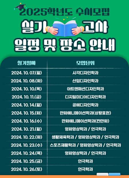 2025학년도 수시모집 실기고사 일정 및 장소 안내
실기일자 / 모집단위
2024. 10. 07.(월) 시각디자인학과
2024. 10. 08.(화) 산업디자인학과
2024. 10. 10.(목) 아트앤패션디자인학과
2024. 10. 11.(금) 디지털미디어디자인학과
2024. 10. 14.(월) 공예디자인학과
2024. 10. 15.(화) 만화애니메이션학과(상황표현)
2024. 10. 16.(수) 만화애니메이션학과(칸만화)
2024. 10. 21.(월) 영화영상학과 / 연극학과
2024. 10. 22.(화) 생활체육학과 / 영화영상학과 / 연극학과
2024. 10. 23.(수) 스포츠재활학과 / 영화영상학과 / 연극학과
2024. 10. 24.(목) 영화영상학과 / 연극학과
2024. 10. 25.(금) 연극학과
2024. 10. 26.(토) 연극학과